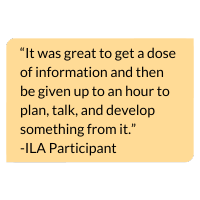 Image with text that says, “It was great to get a dose of information and then be given up to an hour to plan, talk, and develop something from it.” -ILA Participant