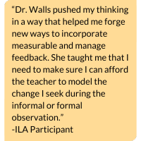 Image with text that says, “Dr. Walls pushed my thinking in a way that helped me forge new ways to incorporate measurable and manage feedback. She taught me that I need to make sure I can afford the teacher to model the change I seek during the informal or formal observation.” -ILA Participant