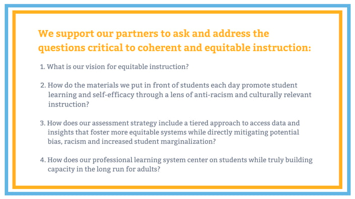 Graphic with text that says, "we support our partners to ask and address the questions critical to coherent and equitable instruction: 1. what is our vision for equitable instruction? 2. How do the materials we put in front of students each day promote student learning and self-efficacy through a lens of anti-racism and culturually relevant instruction? 3/ How does our assessment strategy include a tiered approach to access data and insights that foster more equitable systems while directly mitigating potential bias, racism and increased student marginalization? 4. How does our professional learning system center on students while truly building capacity in the long run for adults?
